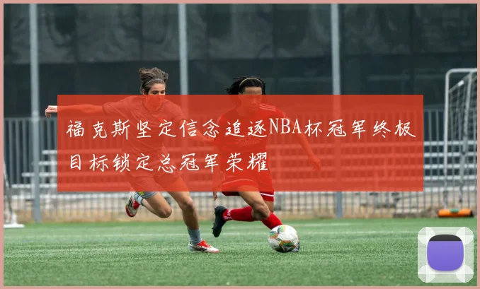 福克斯坚定信念追逐NBA杯冠军终极目标锁定总冠军荣耀