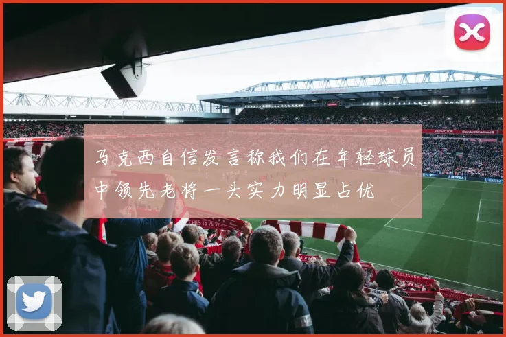 马克西自信发言称我们在年轻球员中领先老将一头实力明显占优