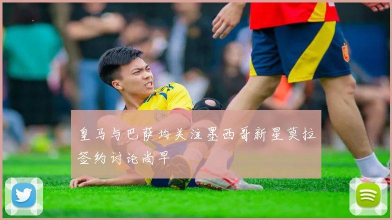 皇马与巴萨均关注墨西哥新星莫拉签约讨论尚早
