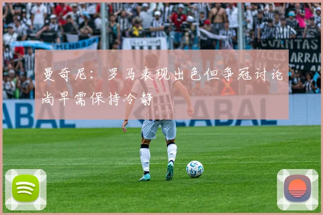 曼奇尼：罗马表现出色但争冠讨论尚早需保持冷静