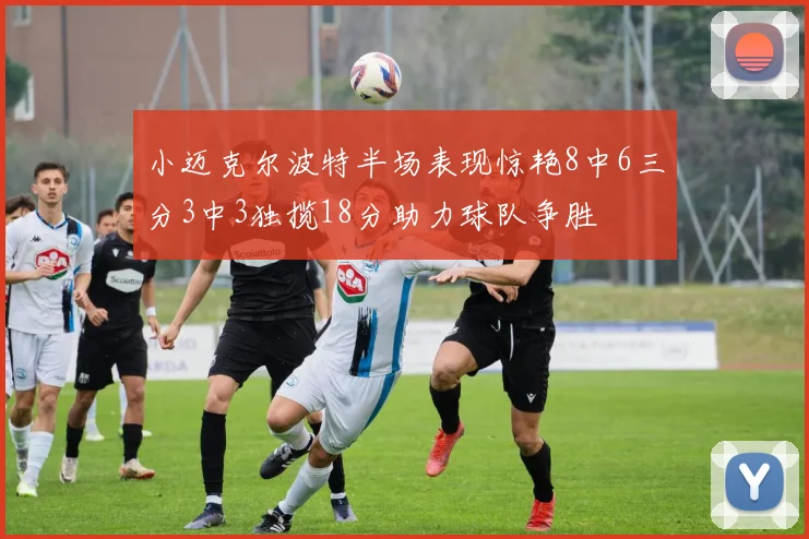 小迈克尔波特半场表现惊艳8中6三分3中3独揽18分助力球队争胜