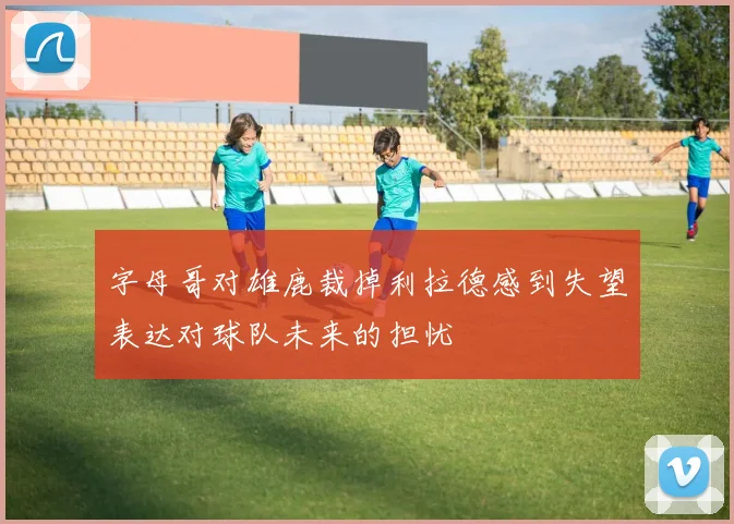 字母哥对雄鹿裁掉利拉德感到失望表达对球队未来的担忧