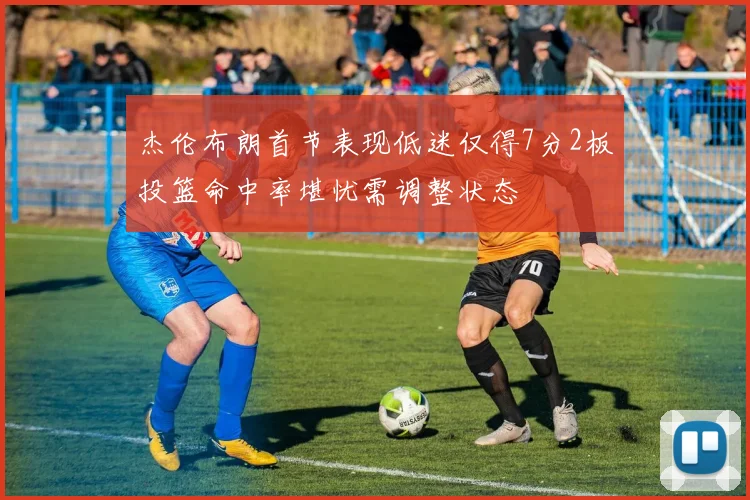 杰伦布朗首节表现低迷仅得7分2板投篮命中率堪忧需调整状态