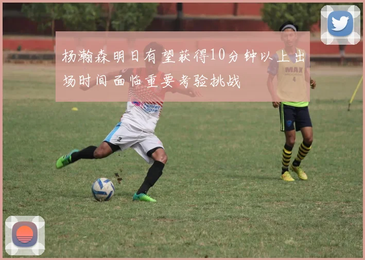 杨瀚森明日有望获得10分钟以上出场时间面临重要考验挑战