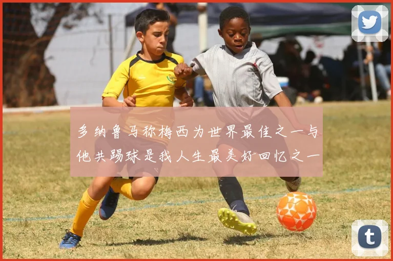 多纳鲁马称梅西为世界最佳之一与他共踢球是我人生最美好回忆之一