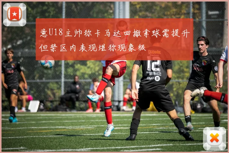 意U18主帅称卡马达回撤拿球需提升但禁区内表现堪称现象级