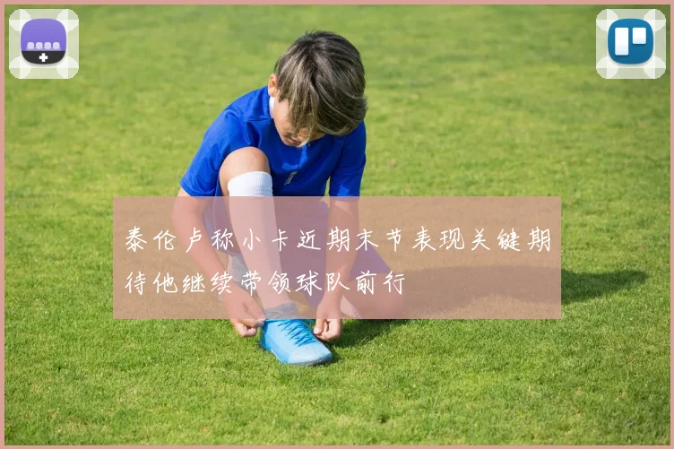 泰伦卢称小卡近期末节表现关键期待他继续带领球队前行