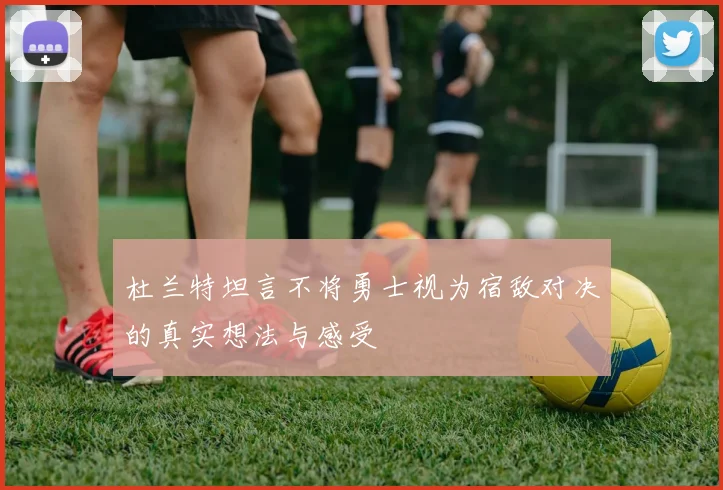 杜兰特坦言不将勇士视为宿敌对决的真实想法与感受
