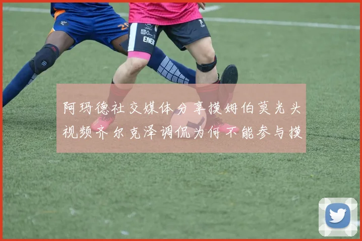 阿玛德社交媒体分享摸姆伯莫光头视频齐尔克泽调侃为何不能参与摸头活动