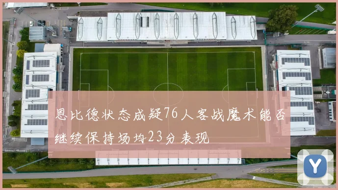恩比德状态成疑76人客战魔术能否继续保持场均23分表现