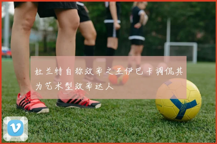 杜兰特自称效率之王伊巴卡调侃其为艺术型效率达人