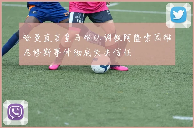 哈曼直言皇马难以调教阿隆索因维尼修斯事件彻底失去信任