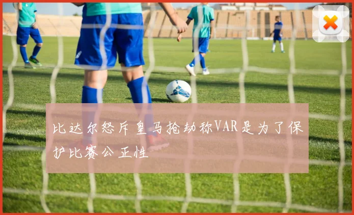 比达尔怒斥皇马抢劫称VAR是为了保护比赛公正性
