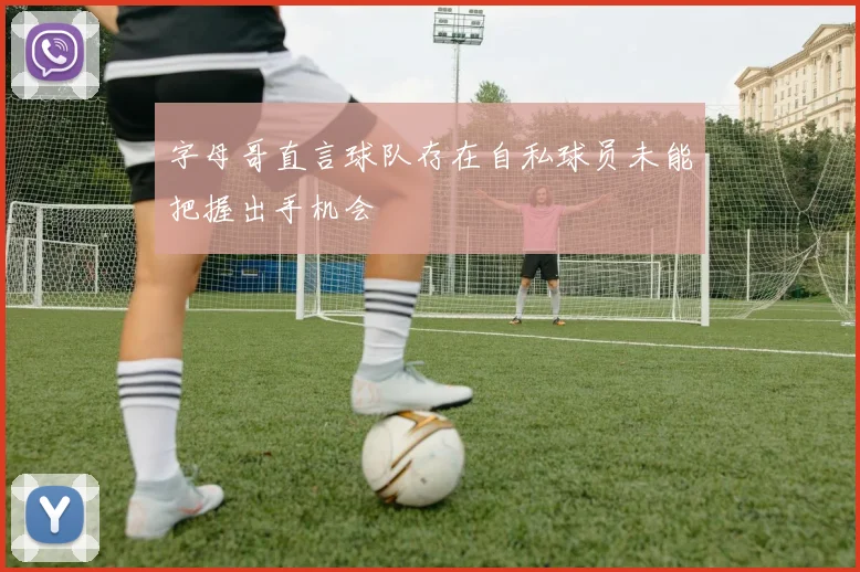 字母哥直言球队存在自私球员未能把握出手机会