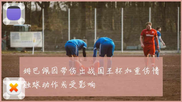 姆巴佩因带伤出战国王杯加重伤情触球动作或受影响