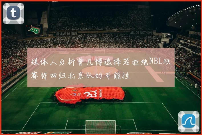 媒体人分析曾凡博选择若拒绝NBL联赛将回归北京队的可能性
