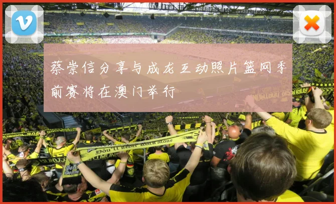 蔡崇信分享与成龙互动照片篮网季前赛将在澳门举行