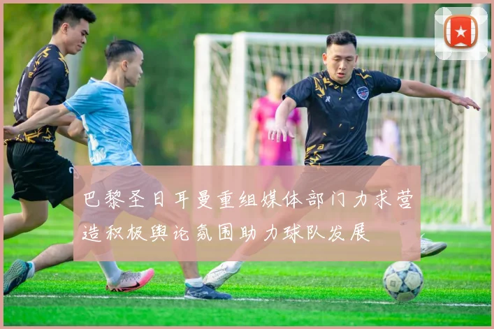巴黎圣日耳曼重组媒体部门力求营造积极舆论氛围助力球队发展