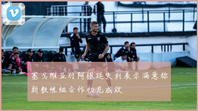 塞戈维亚对阿根廷失利表示满意称新教练组合作初见成效