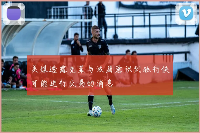 美媒透露克莱与浓眉意识到独行侠可能进行交易的消息